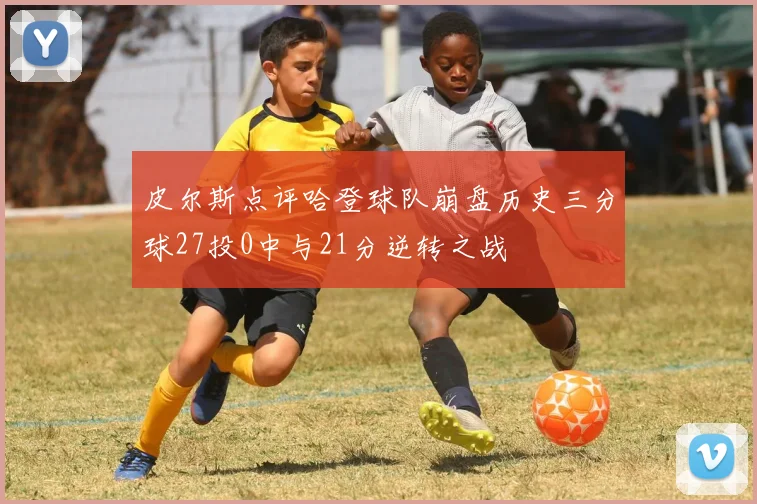 皮尔斯点评哈登球队崩盘历史三分球27投0中与21分逆转之战