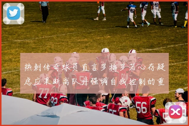 热刺传奇球员直言罗梅罗若心存疑虑应果断离队并强调自我控制的重要性