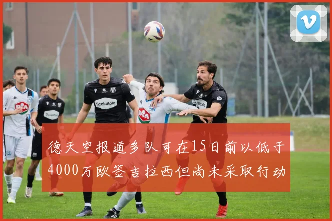 德天空报道多队可在15日前以低于4000万欧签吉拉西但尚未采取行动