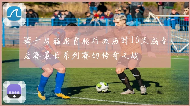 骑士与猛龙首轮对决历时16天成季后赛最长系列赛的传奇之战
