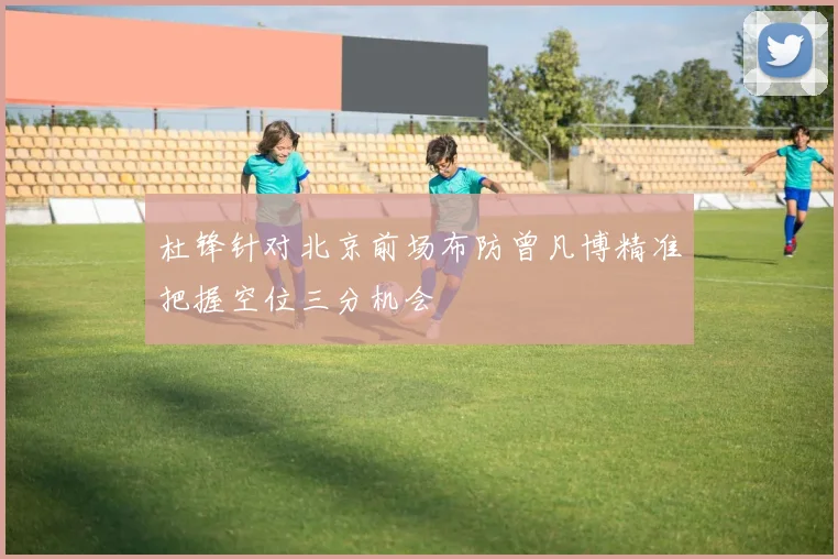 杜锋针对北京前场布防曾凡博精准把握空位三分机会