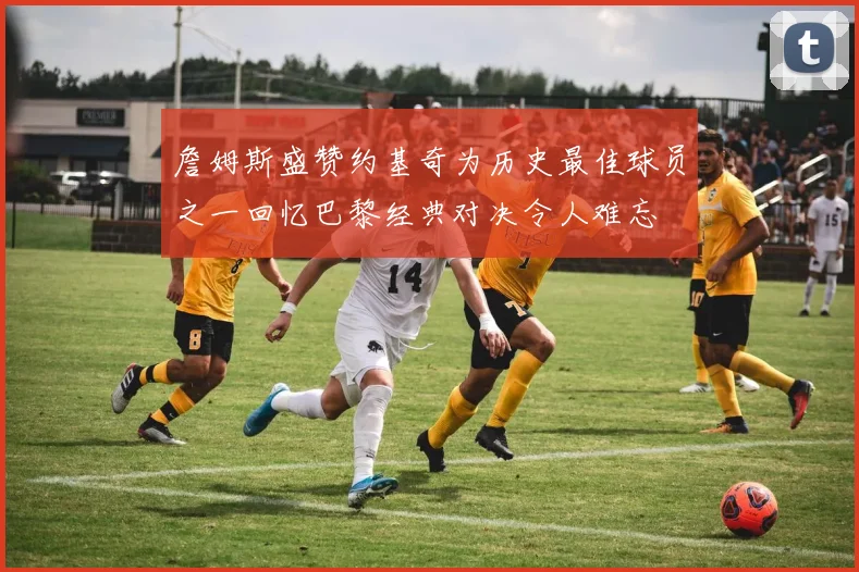 詹姆斯盛赞约基奇为历史最佳球员之一回忆巴黎经典对决令人难忘