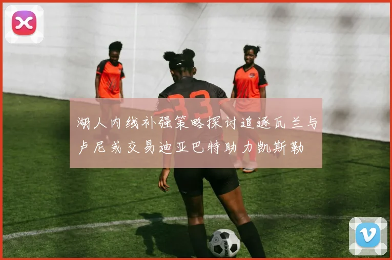 湖人内线补强策略探讨追逐瓦兰与卢尼或交易迪亚巴特助力凯斯勒