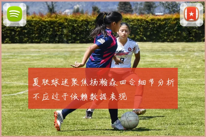 夏联球迷聚焦杨瀚森回合细节分析不应过于依赖数据表现