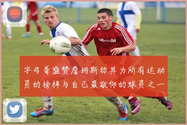 字母哥盛赞詹姆斯称其为所有运动员的榜样与自己最敬仰的球员之一