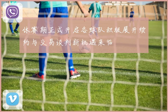 休赛期正式开启各球队积极展开续约与交易谈判新机遇来临