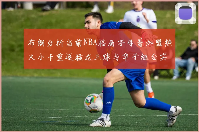 布朗分析当前NBA格局字母哥加盟热火小卡重返猛龙三球与华子组合实力强劲