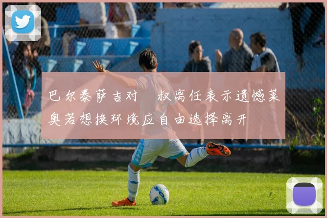 巴尔泰萨吉对囧叔离任表示遗憾莱奥若想换环境应自由选择离开
