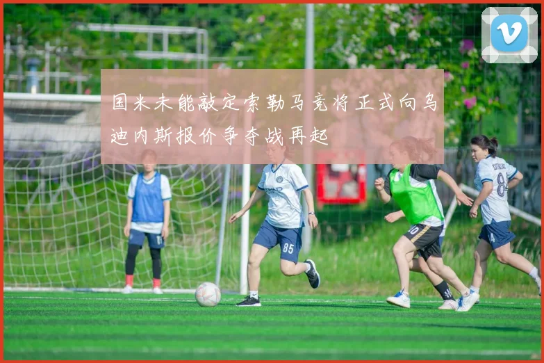 国米未能敲定索勒马竞将正式向乌迪内斯报价争夺战再起