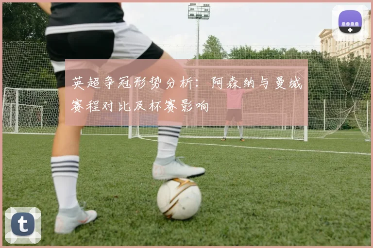 英超争冠形势分析：阿森纳与曼城赛程对比及杯赛影响
