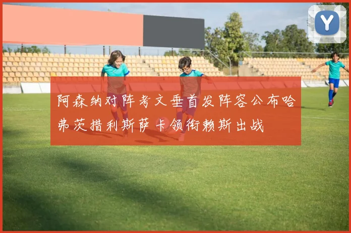 阿森纳对阵考文垂首发阵容公布哈弗茨措利斯萨卡领衔赖斯出战