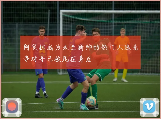 阿莫林成为米兰新帅的热门人选竞争对手已被甩在身后