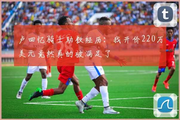 卢回忆骑士助教经历：我开价220万美元竟然真的被满足了