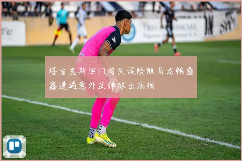 塔吉克斯坦门将失误险酿乌龙鲍盛鑫遭遇意外反弹球出底线
