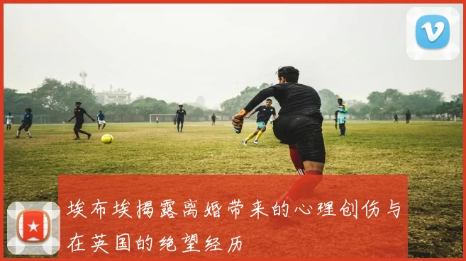 埃布埃揭露离婚带来的心理创伤与在英国的绝望经历