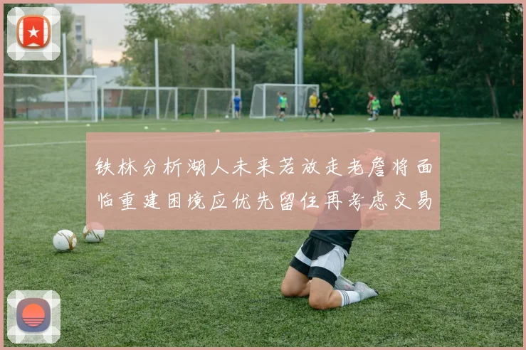 铁林分析湖人未来若放走老詹将面临重建困境应优先留住再考虑交易