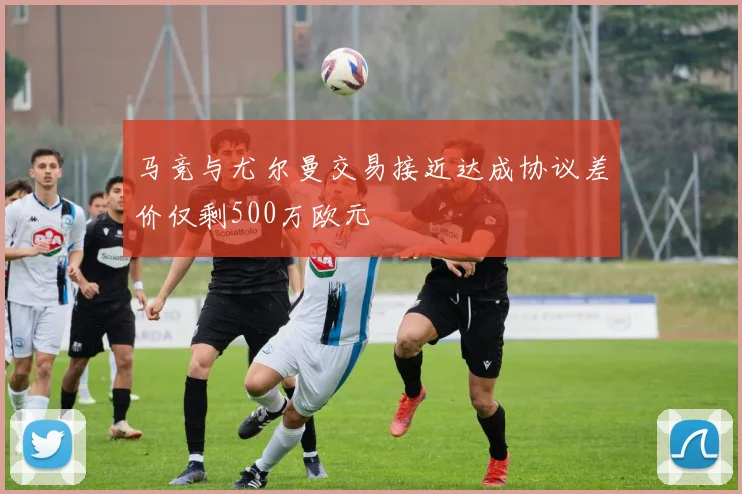 马竞与尤尔曼交易接近达成协议差价仅剩500万欧元