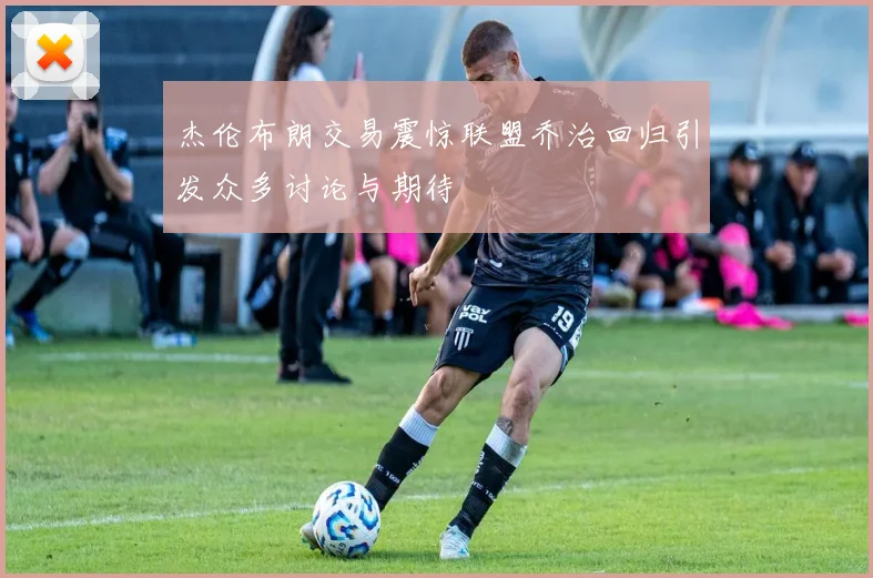 杰伦布朗交易震惊联盟乔治回归引发众多讨论与期待
