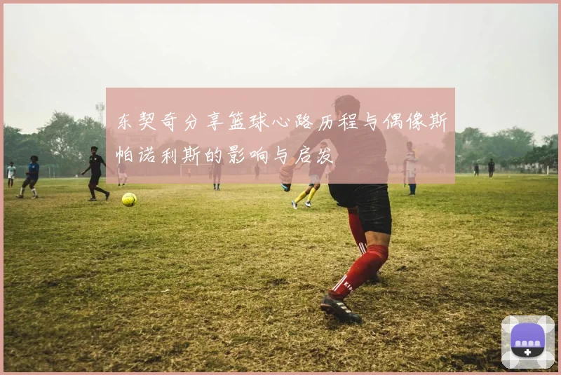 东契奇分享篮球心路历程与偶像斯帕诺利斯的影响与启发