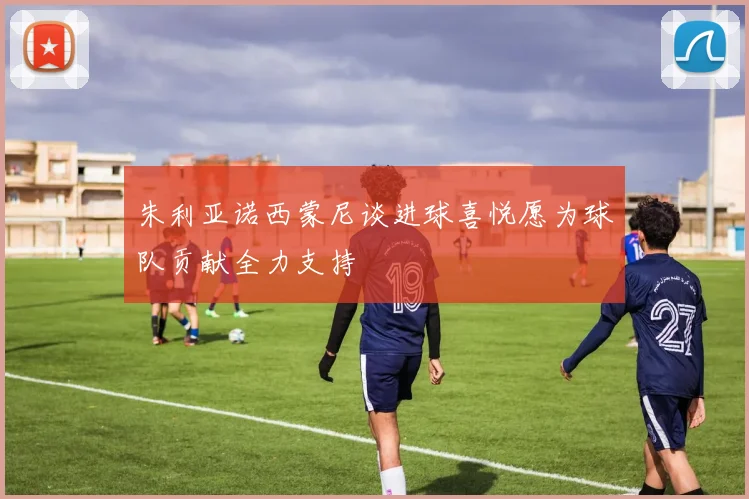 朱利亚诺西蒙尼谈进球喜悦愿为球队贡献全力支持