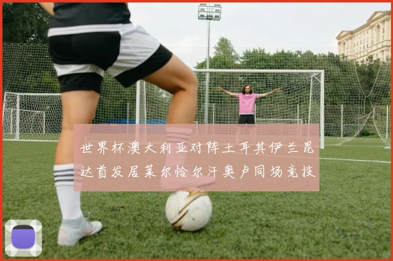 世界杯澳大利亚对阵土耳其伊兰昆达首发居莱尔恰尔汗奥卢同场竞技