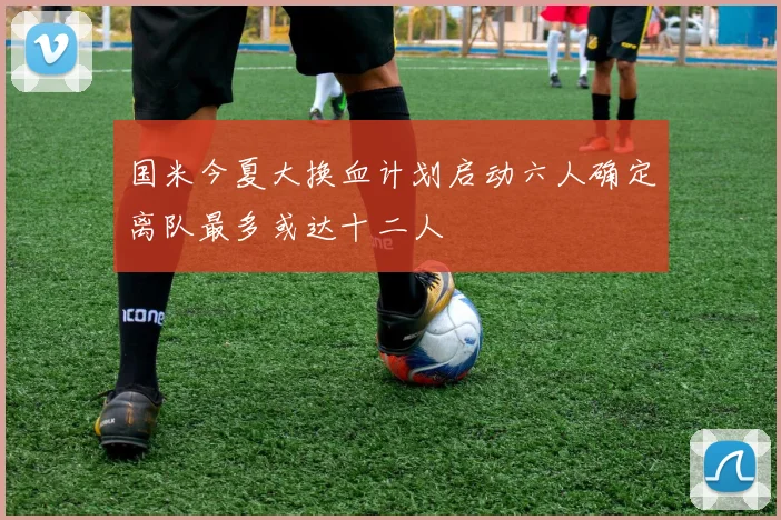 国米今夏大换血计划启动六人确定离队最多或达十二人