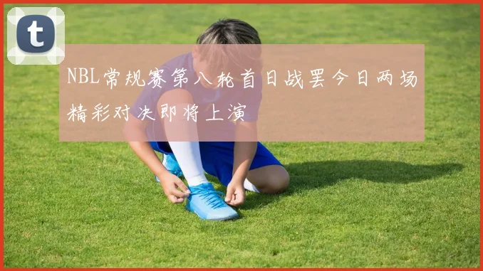 NBL常规赛第八轮首日战罢今日两场精彩对决即将上演