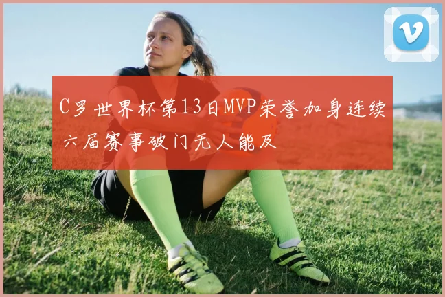 C罗世界杯第13日MVP荣誉加身连续六届赛事破门无人能及