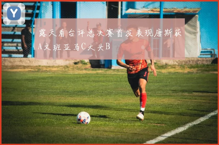 露天看台评总决赛首发表现唐斯获A文班亚马C大头B