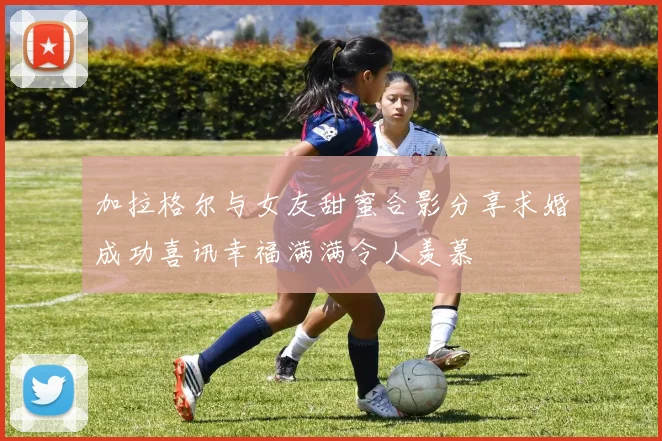 加拉格尔与女友甜蜜合影分享求婚成功喜讯幸福满满令人羡慕