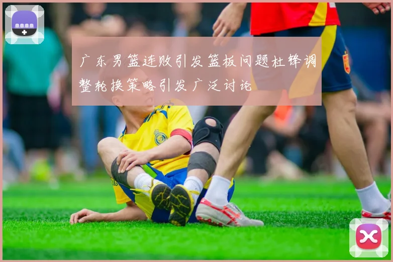 广东男篮连败引发篮板问题杜锋调整轮换策略引发广泛讨论