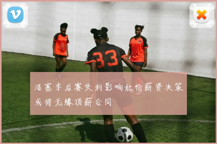 活塞季后赛失利影响杜伦薪资决策或将无缘顶薪合同